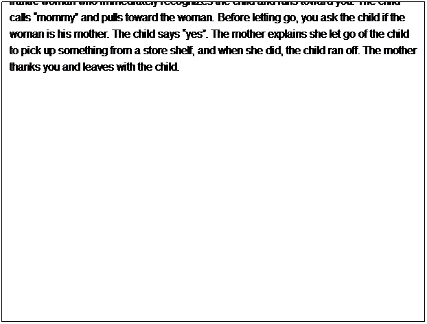Text Box: -Use today�s date
-Use the current weather
-The shift time is from 10:00 AM to 6:15 PM
&nbsp;
You start your shift at 10am. You are working at the Southtown Mall and are not working with a partner. You are posted at the East doors. At 10:20am, a patron tells you she saw smoke coming out of one of the recycling bins near the end of the parking lot. You grab an extinguisher from the wall and make your way outside to investigate. When you arrive, you see smoke and notice a partially burned cigarette lying on cardboard in the bottom of the bin. You are able to douse the flames with the extinguisher and confirm the fire has been properly put out. You write up a Mall Incident Report for the shopping mall administrator. At 10:56am, you notice a child wandering alone and apparently crying. You approach the child and determine he does not know where his mother is. You escort the child to the mall administration office but on your way, you encounter a frantic woman who immediately recognizes the child and runs toward you. The child calls �mommy� and pulls toward the woman. Before letting go, you ask the child if the woman is his mother. The child says �yes�. The mother explains she let go of the child to pick up something from a store shelf, and when she did, the child ran off. The mother thanks you and leaves with the child.

